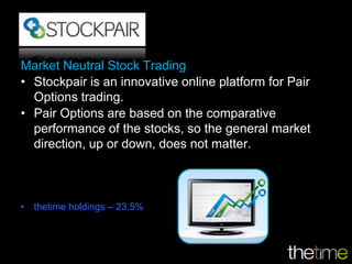 Market Neutral Stock Trading
• Stockpair is an innovative online platform for Pair
  Options trading.
• Pair Options are based on the comparative
  performance of the stocks, so the general market
  direction, up or down, does not matter.



• thetime holdings – 23.5%
 