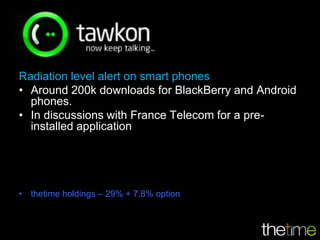 Radiation level alert on smart phones
• Around 200k downloads for BlackBerry and Android
  phones.
• In discussions with France Telecom for a pre-
  installed application




• thetime holdings – 29% + 7.8% option
 