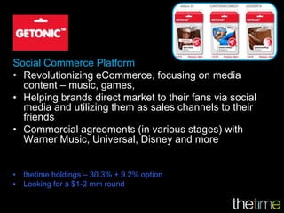 Social Commerce Platform
• Revolutionizing eCommerce, focusing on media
  content – music, games,
• Helping brands direct market to their fans via social
  media and utilizing them as sales channels to their
  friends
• Commercial agreements (in various stages) with
  Warner Music, Universal, Disney and more


• thetime holdings – 30.3% + 9.2% option
• Looking for a $1-2 mm round
 