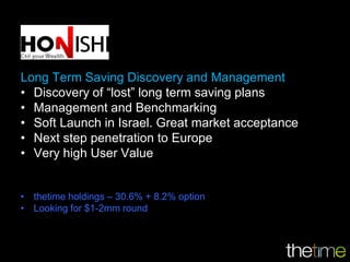 Long Term Saving Discovery and Management
• Discovery of “lost” long term saving plans
• Management and Benchmarking
• Soft Launch in Israel. Great market acceptance
• Next step penetration to Europe
• Very high User Value


• thetime holdings – 30.6% + 8.2% option
• Looking for $1-2mm round
 