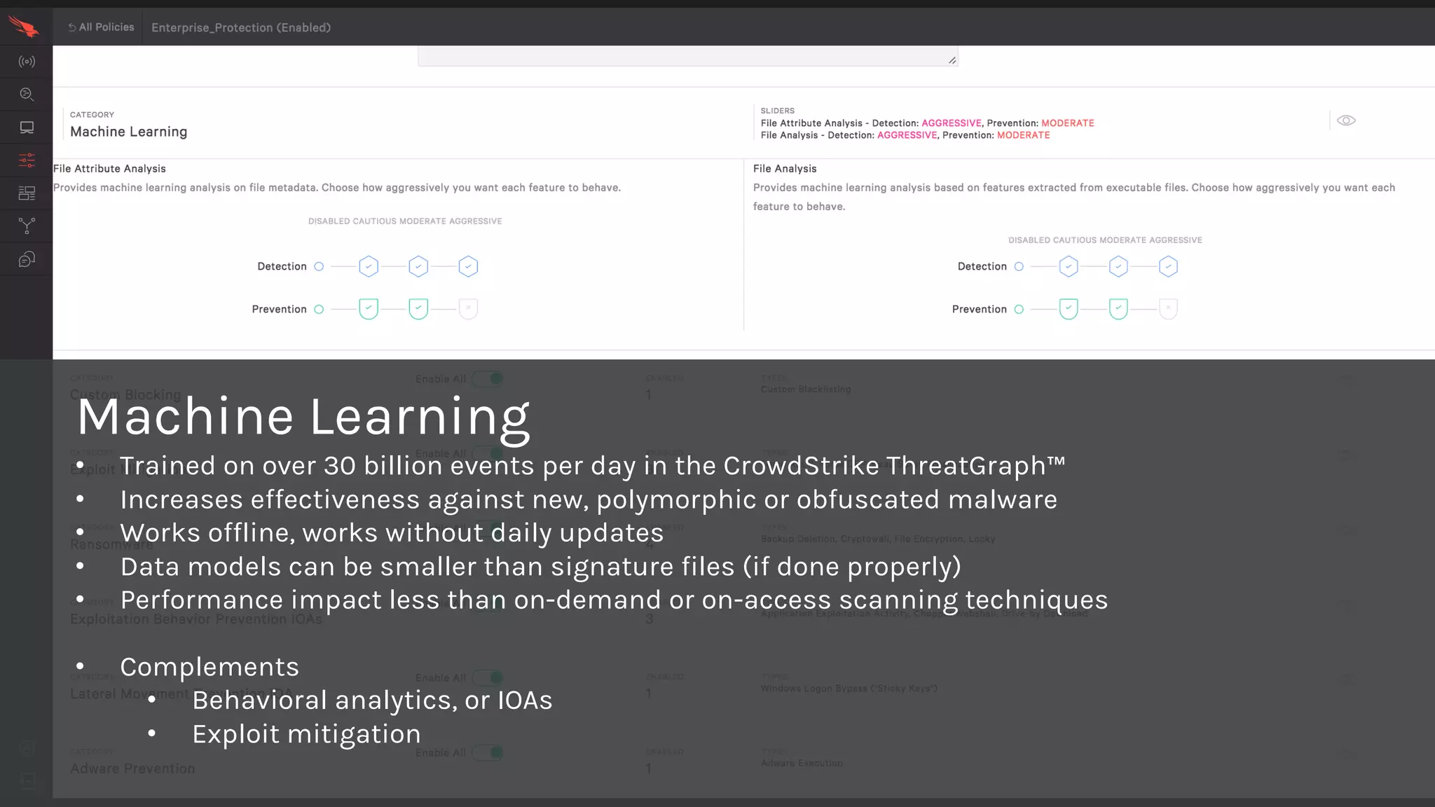 Machine Learning
• Trained on over 30 billion events per day in the CrowdStrike ThreatGraph™
• Increases effectiveness against new, polymorphic or obfuscated malware
• Works offline, works without daily updates
• Data models can be smaller than signature files (if done properly)
• Performance impact less than on-demand or on-access scanning techniques
• Complements
• Behavioral analytics, or IOAs
• Exploit mitigation
 