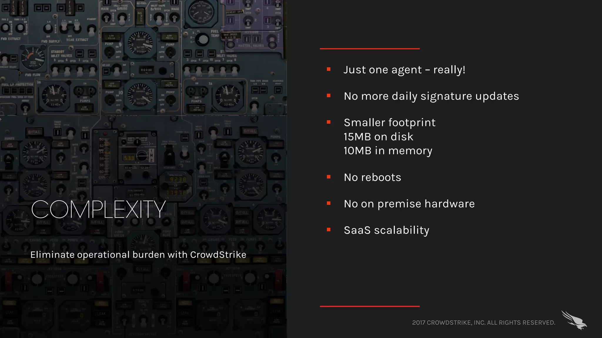 2017 CROWDSTRIKE, INC. ALL RIGHTS RESERVED.
COMPLEXITY
Eliminate operational burden with CrowdStrike
§ Just one agent – really!
§ No more daily signature updates
§ Smaller footprint
15MB on disk
10MB in memory
§ No reboots
§ No on premise hardware
§ SaaS scalability
 