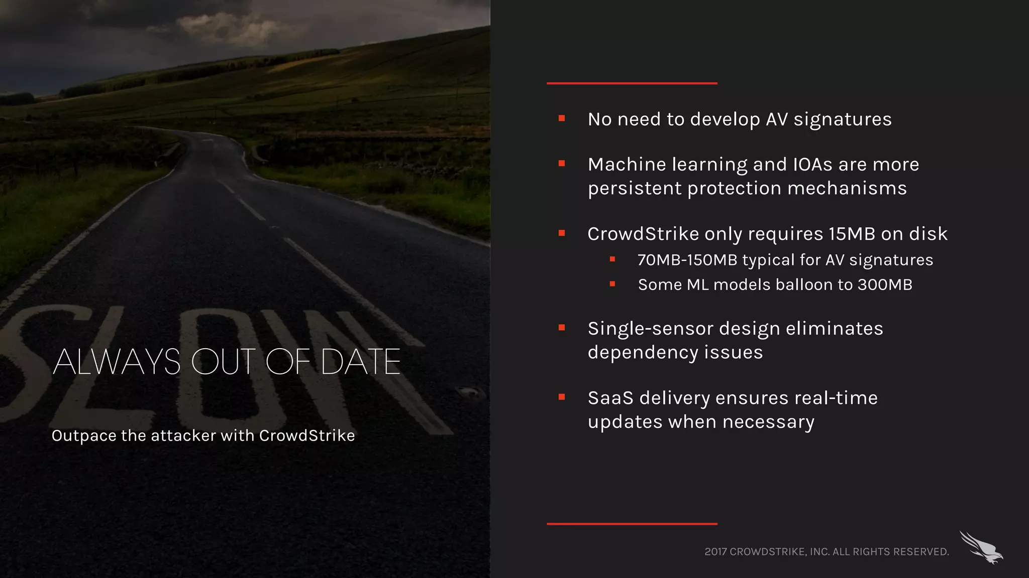 2017 CROWDSTRIKE, INC. ALL RIGHTS RESERVED.
ALWAYS OUT OF DATE
Outpace the attacker with CrowdStrike
§ No need to develop AV signatures
§ Machine learning and IOAs are more
persistent protection mechanisms
§ CrowdStrike only requires 15MB on disk
§ 70MB-150MB typical for AV signatures
§ Some ML models balloon to 300MB
§ Single-sensor design eliminates
dependency issues
§ SaaS delivery ensures real-time
updates when necessary
 