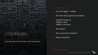 2017 CROWDSTRIKE, INC. ALL RIGHTS RESERVED.
COMPLEXITY
Eliminate operational burden with CrowdStrike
§ Just one agent – really!
§ No more daily signature updates
§ Smaller footprint
15MB on disk
10MB in memory
§ No reboots
§ No on premise hardware
§ SaaS scalability
 