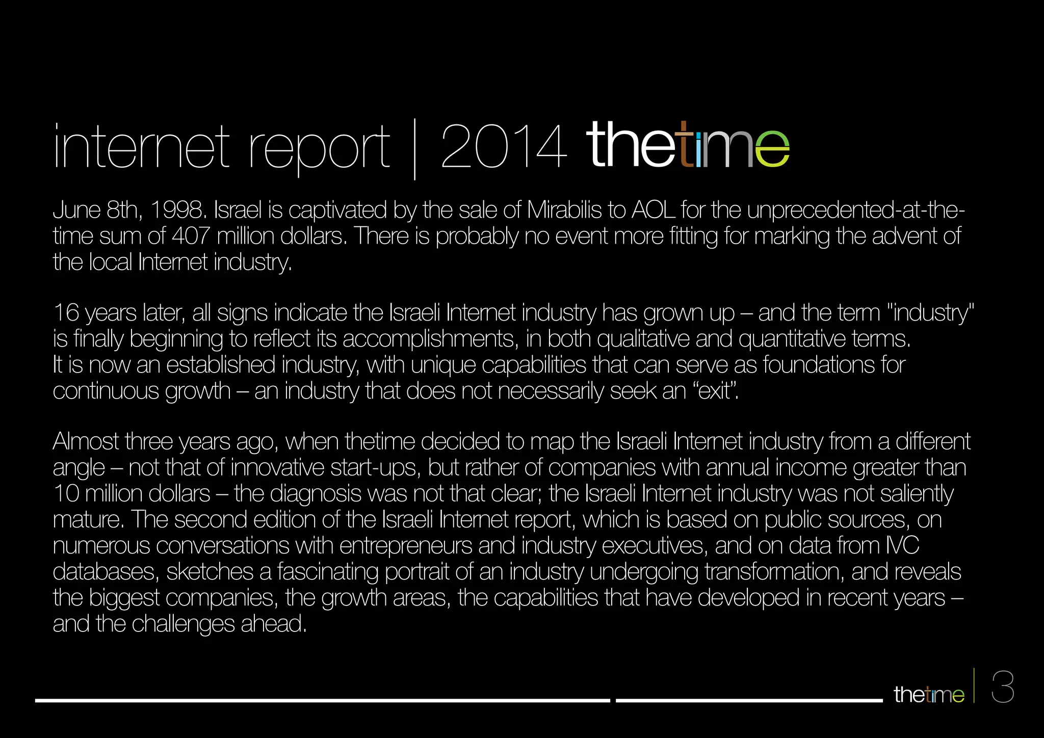 3 
internet report | 2014 
June 8th, 1998. Israel is captivated by the sale of Mirabilis to AOL for the unprecedented-at-the-time 
sum of 407 million dollars. There is probably no event more fitting for marking the advent of 
the local Internet industry. 
16 years later, all signs indicate the Israeli Internet industry has grown up – and the term "industry" 
is finally beginning to reflect its accomplishments, in both qualitative and quantitative terms. 
It is now an established industry, with unique capabilities that can serve as foundations for 
continuous growth – an industry that does not necessarily seek an “exit”. 
Almost three years ago, when thetime decided to map the Israeli Internet industry from a different 
angle – not that of innovative start-ups, but rather of companies with annual income greater than 
10 million dollars – the diagnosis was not that clear; the Isareli Internet industry was not saliently 
mature. The second edition of the Israeli Internet report, which is based on public sources, on 
numerous conversations with entrepreneurs and industry executives, and on data from IVC 
databases, sketches a fascinating portrait of an industry undergoing transformation, and reveals 
the biggest companies, the growth areas, the capabilities that have developed in recent years – 
and the challenges ahead. 
 