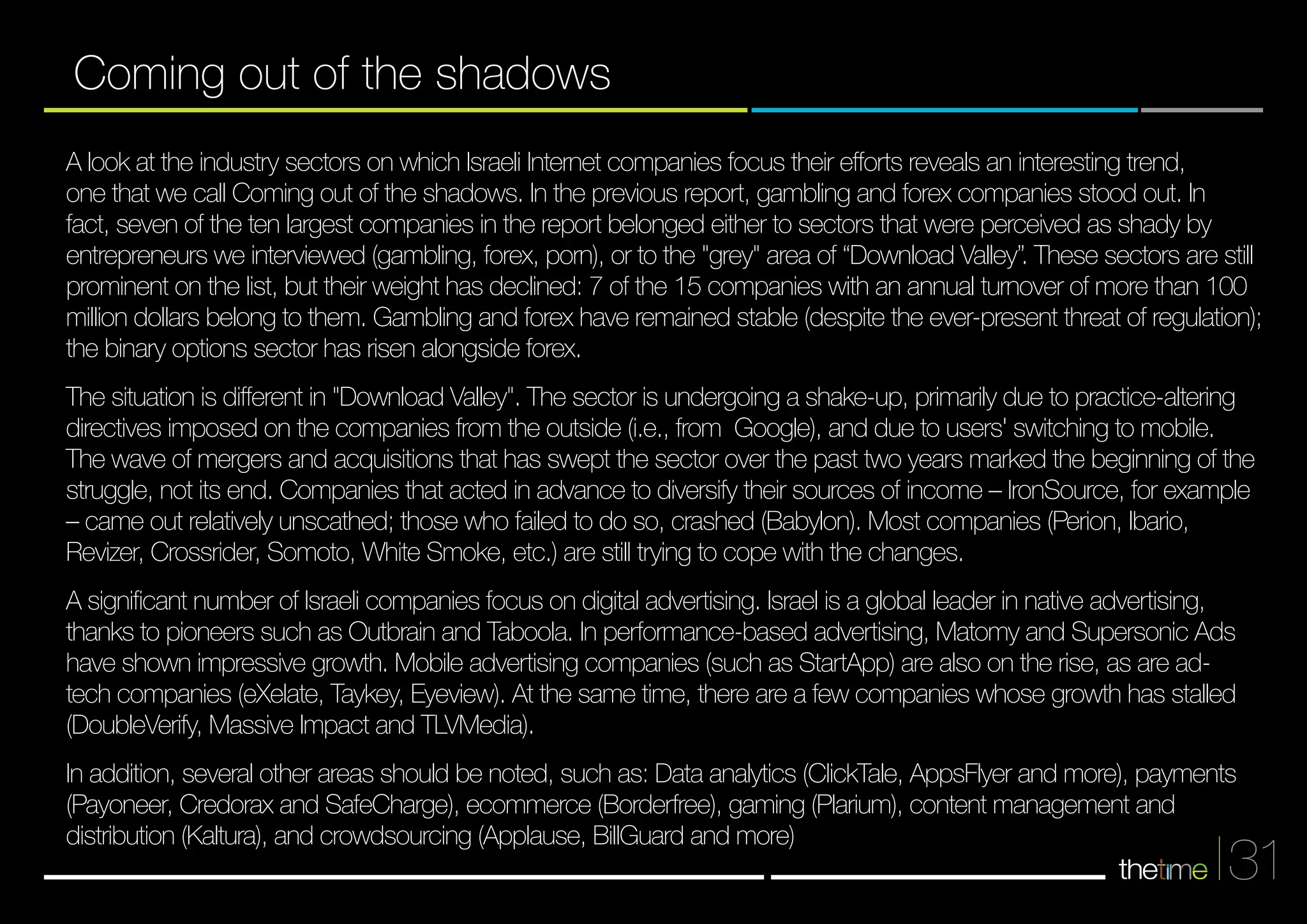 A look at the industry sectors on which Israeli Internet companies focus their efforts reveals an interesting trend, 
one that we call Coming out of the shadows. In the previous report, gambling and forex companies stood out. In 
fact, seven of the ten largest companies in the report belonged either to sectors that were perceived as shady by 
entrepreneurs we interviewed (gambling, forex, porn), or to the "grey" area of “Download Valley”. These sectors are still 
prominent on the list, but their weight has declined: 7 of the 15 companies with an annual turnover of more than 100 
million dollars belong to them. Gambling and forex have remained stable (despite the ever-present threat of regulation); 
the binary options sector has risen alongside forex. 
The situation is different in "Download Valley". The sector is undergoing a shake-up, primarily due to practice-altering 
directives imposed on the companies from the outside (i.e., from Google), and due to users' switching to mobile. 
The wave of mergers and acquisitions that has swept the sector over the past two years marked the beginning of the 
struggle, not its end. Companies that acted in advance to diversify their sources of income – IronSource, for example 
– came out relatively unscathed; those who failed to do so, crashed (Babylon). Most companies (Perion, Ibario, 
Revizer, Crossrider, Somoto, White Smoke, etc.) are still trying to cope with the changes. 
A significant number of Israeli companies focus on digital advertising. Israel is a global leader in native advertising, 
thanks to pioneers such as Outbrain and Taboola. In performance-based advertising, Matomy and Supersonic Ads 
have shown impressive growth. Mobile advertising companies (such as StartApp) are also on the rise, as are ad-tech 
companies (eXelate, Taykey, Eyeview). At the same time, there are a few companies whose growth has stalled 
(DoubleVerify, Massive Impact and TLVMedia). 
In addition, several other areas should be noted, such as: Data analytics (ClickTale, AppsFlyer and more), payments 
(Payoneer, Credorax and SafeCharge), ecommerce (Borderfree), gaming (Plarium), content management and 
distribution (Kaltura), and crowdsourcing (Applause, BillGuard and more) 
31 
Coming out of the shadows 
 