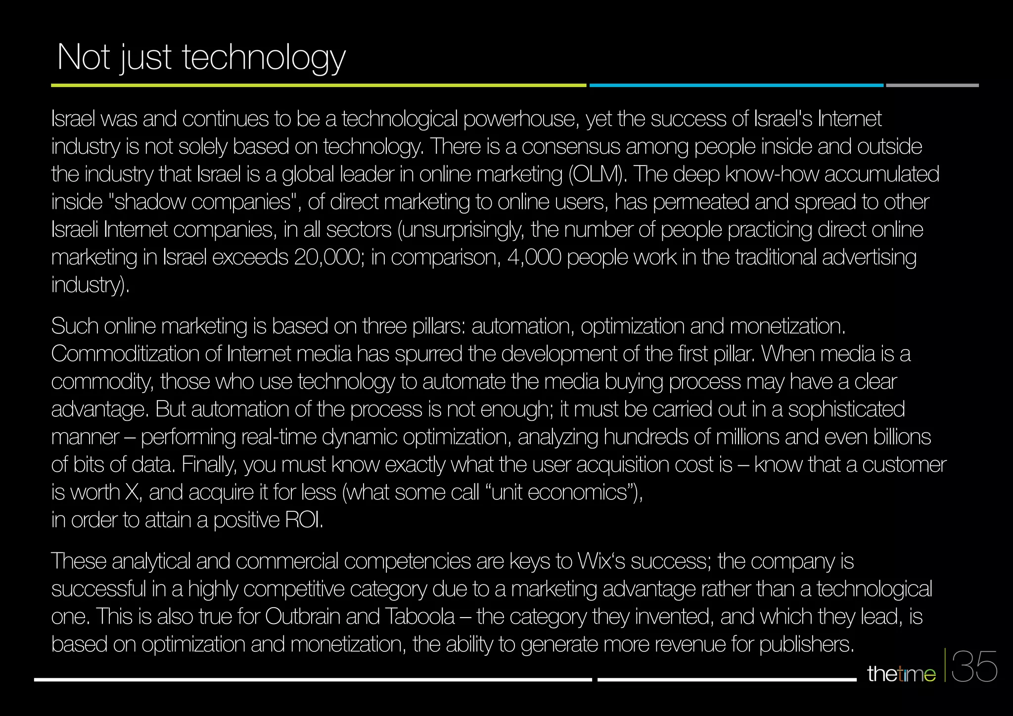 35 
Not just technology 
Israel was and continues to be a technological powerhouse, yet the success of Israel's Internet 
industry is not solely based on technology. There is a consensus among people inside and outside 
the industry that Israel is a global leader in online marketing (OLM). The deep know-how accumulated 
inside "shadow companies", of direct marketing to online users, has permeated and spread to other 
Israeli Internet companies, in all sectors (unsurprisingly, the number of people practicing direct online 
marketing in Israel exceeds 20,000; in comparison, 4,000 people work in the traditional advertising 
industry). 
Such online marketing is based on three pillars: automation, optimization and monetization. 
Commoditization of Internet media has spurred the development of the first pillar. When media is a 
commodity, those who use technology to automate the media buying process may have a clear 
advantage. But automation of the process is not enough; it must be carried out in a sophisticaetd 
manner – performing real-time dynamic optimization, analyzing hundreds of millions and even billions 
of bits of data. Finally, you must know exactly what the user acquisition cost is – know that a customer 
is worth X, and acquire it for less (what some call “unit economics”), 
in order to attain a positive ROI. 
These analytical and commercial competencies are keys to Wix‘s success; the company is 
successful in a highly competitive category due to a marketing advantage rather than a technological 
one. This is also true for Outbrain and Taboola – the category they invented, and which they lead, is 
based on optimization and monetization, the ability to generate more revenue for publishers. 
 