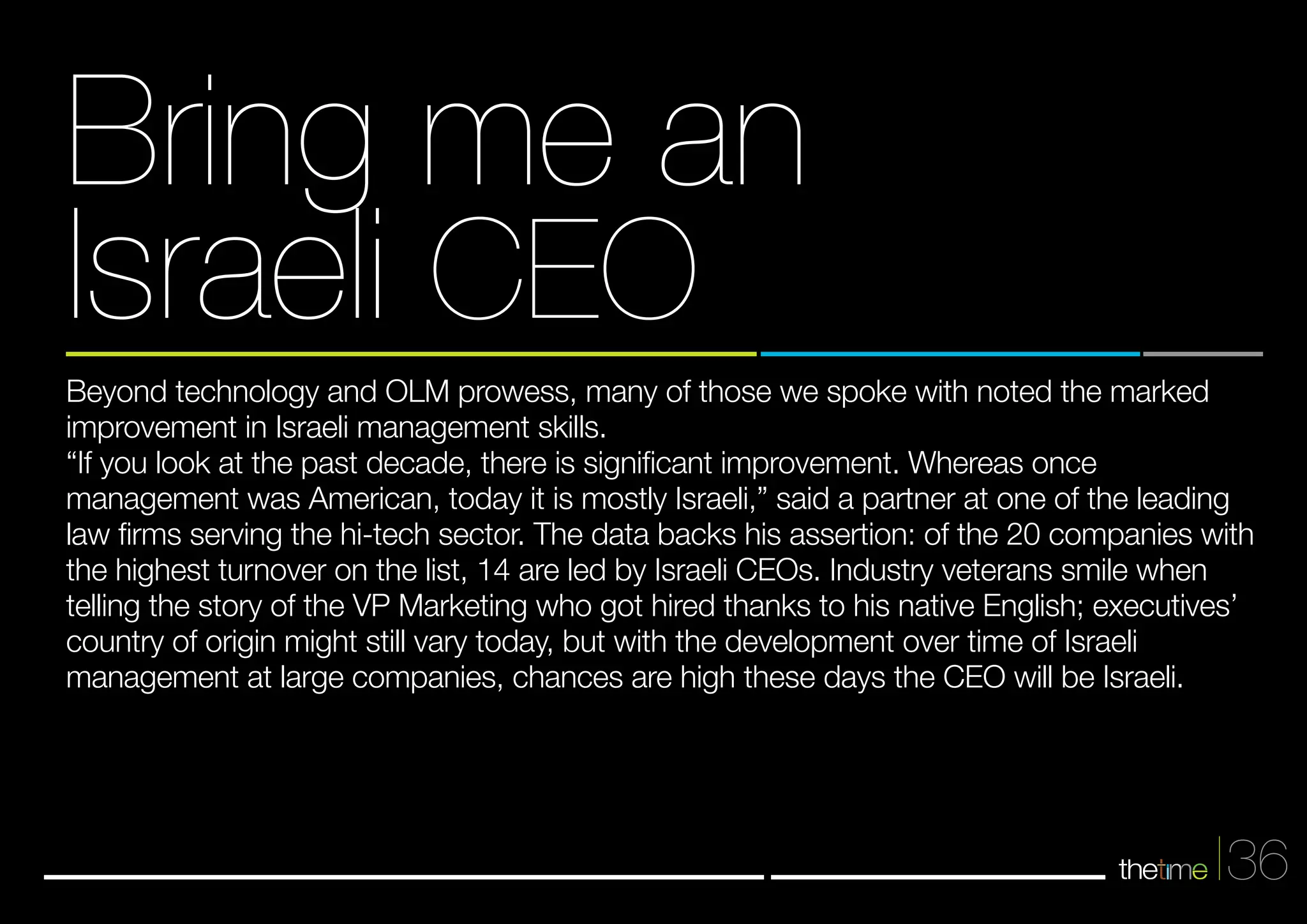 Bring me an 
Israeli CEO 
Beyond technology and OLM prowess, many of those we spoke with noted the marked 
improvement in Israeli management skills. 
“If you look at the past decade, there is significant improvement. Whereas once 
management was American, today it is mostly Israeli,” said a partner at one of the leading 
law firms serving the hi-tech sector. The data backs his assertion: of the 20 companies with 
the highest turnover on the list, 14 are led by Israeli CEOs. Industry veterans smile when 
telling the story of the VP Marketing who got hired thanks to his native English; executives’ 
country of origin might still vary today, but with the development over time of Israeli 
management at large companies, chances are high these days the CEO will be Israeli. 
36 
 