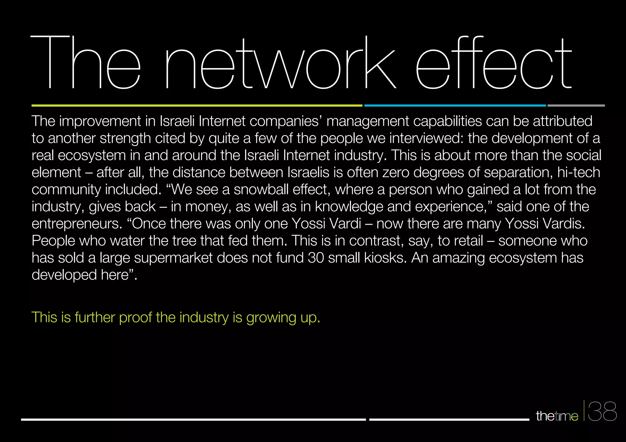 The network effect 
The improvement in Israeli Internet companies’ management capabilities can be attributed 
to another strength cited by quite a few of the people we interviewed: the development of a 
real ecosystem in and around the Israeli Internet industry. This is about more than the social 
element – after all, the distance between Israelis is often zero degrees of separation, hi-tech 
community included. “We see a snowball effect, where a person who gained a lot from the 
industry, gives back – in money, as well as in knowledge and experience,” said one of the 
entrepreneurs. “Once there was only one Yossi Vardi – now there are many Yossi Vardis. 
People who water the tree that fed them. This is in contrast, say, to retail – someone who 
has sold a large supermarket does not fund 30 small kiosks. An amazing ecosystem has 
developed here”. 
This is further proof the industry is growing up. 
38 
 