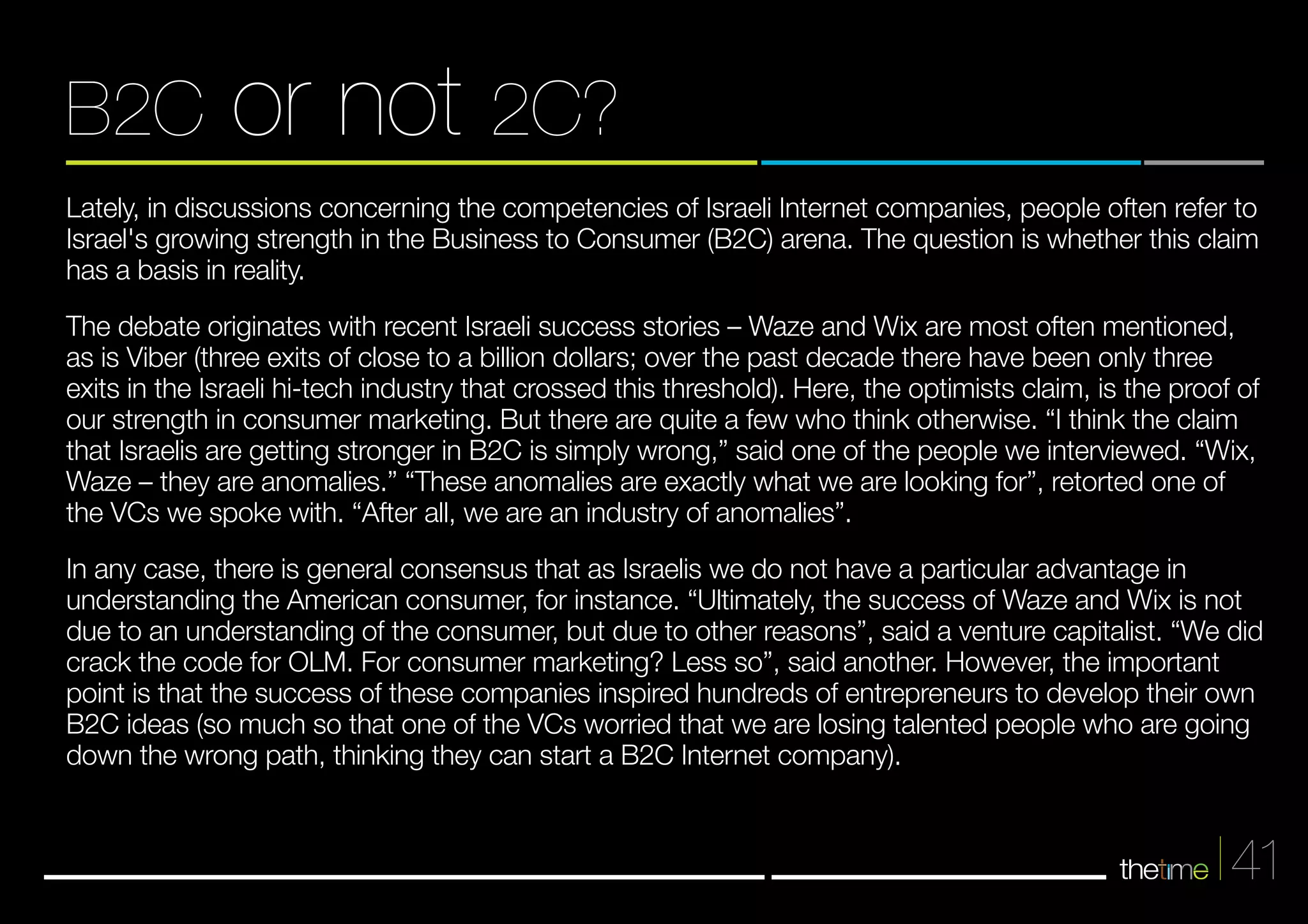 B2C or not 2C? 
Lately, in discussions concerning the competencies of Israeli Internet companies, people often refer to 
Israel's growing strength in the Business to Consumer (B2C) arena. The question is whether this claim 
has a basis in reality. 
The debate originates with recent Israeli success stories – Waze and Wix are most often mentioned, 
as is Viber (three exits of close to a billion dollars; over the past decade there have been only three 
exits in the Israeli hi-tech industry that crossed this threshold). Here, the optimists claim, is the proof of 
our strength in consumer marketing. But there are quite a few who think otherwise. “I think the claim 
that Israelis are getting stronger in B2C is simply wrong,” said one of the people we interviewed. “Wix, 
Waze – they are anomalies.” “These anomalies are exactly what we are looking for”, retorted one of 
the VCs we spoke with. “After all, we are an industry of anomalies”. 
In any case, there is general consensus that as Israelis we do not have a particular advantage in 
understanding the American consumer, for instance. “Ultimately, the success of Waze and Wix is not 
due to an understanding of the consumer, but due to other reasons”, said a venture capitalist. “We did 
crack the code for OLM. For consumer marketing? Less so”, said another. However, the important 
point is that the success of these companies inspired hundreds of entrepreneurs to develop their own 
B2C ideas (so much so that one of the VCs worried that we are losing talented people who are going 
down the wrong path, thinking they can start a B2C Internet company). 
41 
 