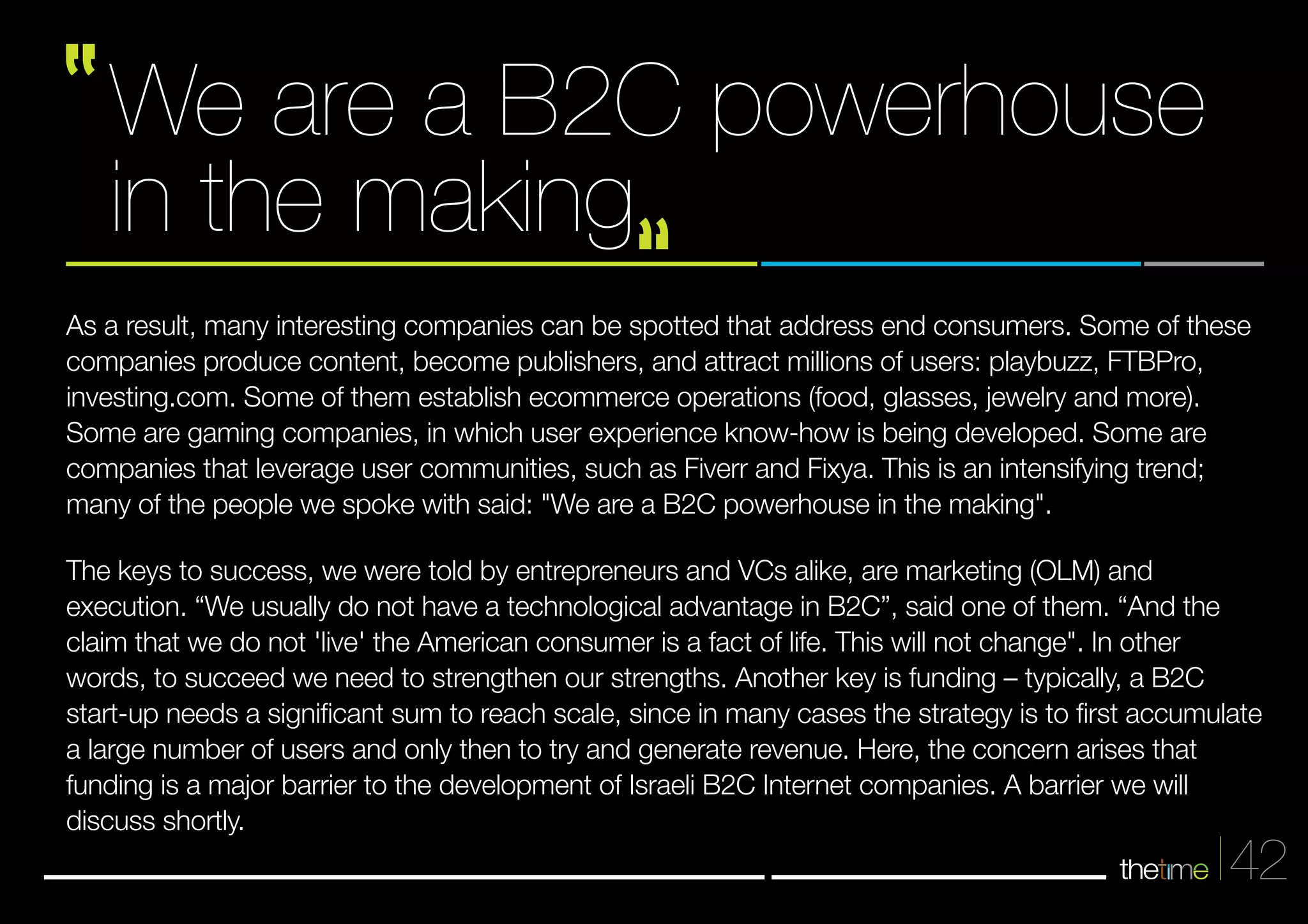 42 
We are a B2C powerhouse 
in the making 
As a result, many interesting companies can be spotted that address end consumers. Some of these 
companies produce content, become publishers, and attract millions of users: playbuzz, FTBPro, 
investing.com. Some of them establish ecommerce operations (food, glasses, jewelry and more). 
Some are gaming companies, in which user experience know-how is being developed. Some are 
companies that leverage user communities, such as Fiverr and Fixya. This is an intensifying trend; 
many of the people we spoke with said: "We are a B2C powerhouse in the making". 
The keys to success, we were told by entrepreneurs and VCs alike, are marketing (OLM) and 
execution. “We usually do not have a technological advantage in B2C”, said one of them. “And the 
claim that we do not 'live' the American consumer is a fact of life. This will not change". In other 
words, to succeed we need to strengthen our strengths. Another key is funding – typically, a B2C 
start-up needs a significant sum to reach scale, since in many cases the strategy is to first accumulate 
a large number of users and only then to try and generate revenue. Here, the concern arises that 
funding is a major barrier to the development of Israeli B2C Internet companies. A barrier we will 
discuss shortly. 
 