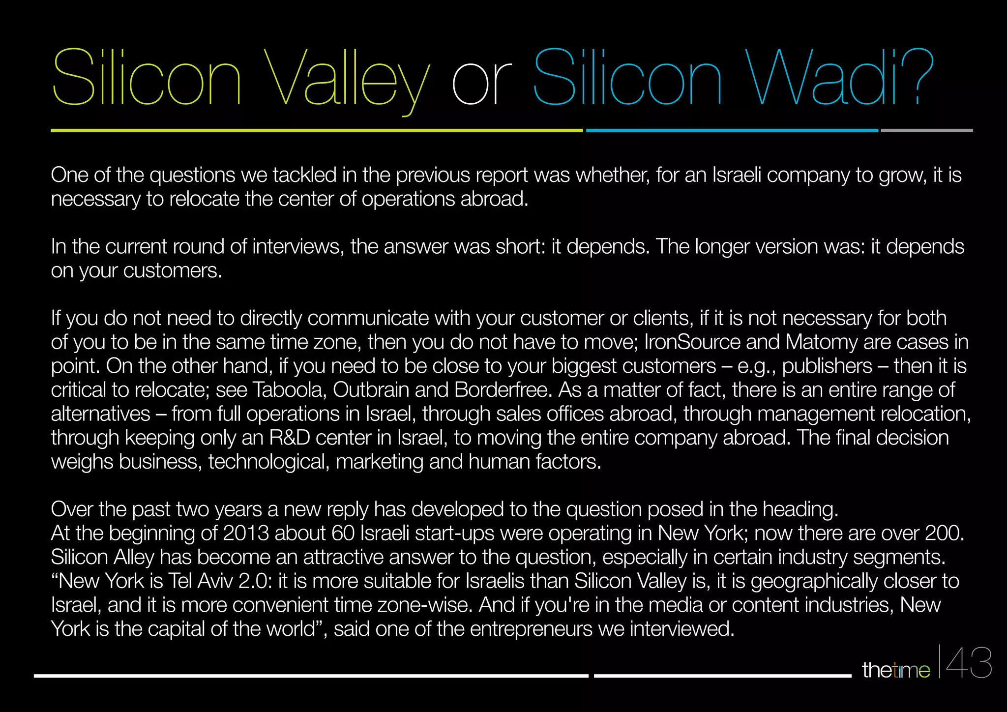 Silicon Valley or Silicon Wadi? 
One of the questions we tackled in the previous report was whether, for an Israeli company to grow, it is 
necessary to relocate the center of operations abroad. 
In the current round of interviews, the answer was short: it depends. The longer version was: it depends 
on your customers. 
If you do not need to directly communicate with your customer or clients, if it is not necessary for both 
of you to be in the same time zone, then you do not have to move; IronSource and Matomy are cases in 
point. On the other hand, if you need to be close to your biggest customers – e.g., publishers – then it is 
critical to relocate; see Taboola, Outbrain and Borderfree. As a matter of fact, there is an entire range of 
alternatives – from full operations in Israel, through sales offices abroad, through management relocation, 
through keeping only an R&D center in Israel, to moving the entire company abroad. The final decision 
weighs business, technological, marketing and human factors. 
Over the past two years a new reply has developed to the question posed in the heading. 
At the beginning of 2013 about 60 Israeli start-ups were operating in New York; now there are over 200. 
Silicon Alley has become an attractive answer to the question, especially in certain industry segments. 
“New York is Tel Aviv 2.0: it is more suitable for Israelis than Silicon Valley is, it is geographically closer to 
Israel, and it is more convenient time zone-wise. And if you're in the media or content industries, New 
York is the capital of the world”, said one of the entrepreneurs we interviewed. 
43 
 