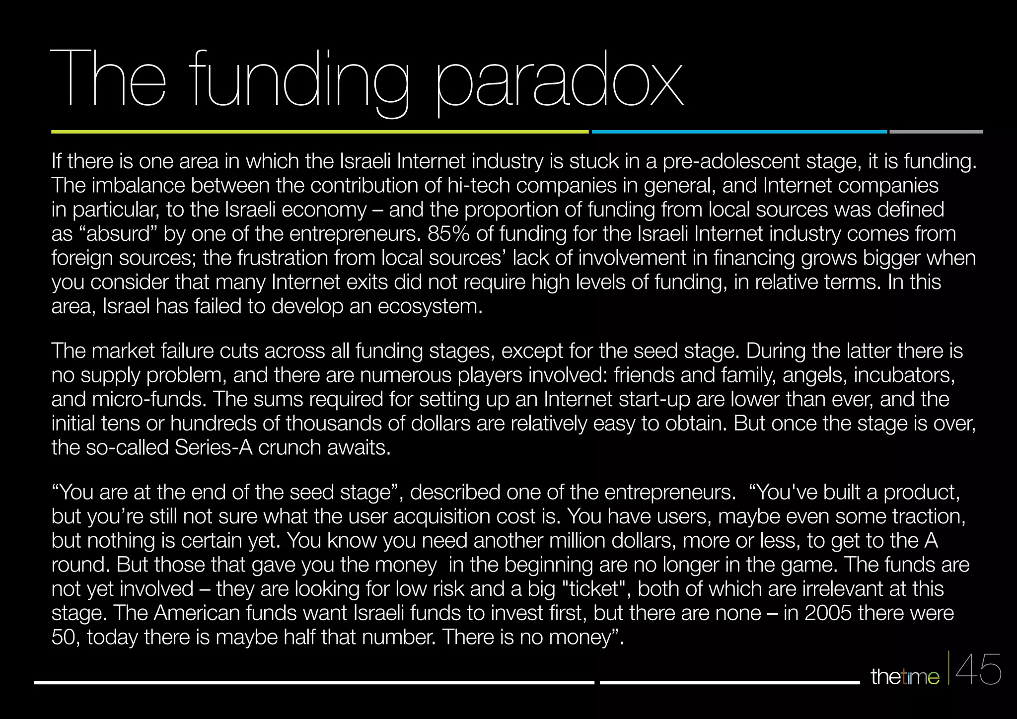 If there is one area in which the Israeli Internet industry is stuck in a pre-adolescent stage, it is funding. 
The imbalance between the contribution of hi-tech companies in general, and Internet companies 
in particular, to the Israeli economy – and the proportion of funding from local sources was defined 
as “absurd” by one of the entrepreneurs. 85% of funding for the Israeli Internet industry comes from 
foreign sources; the frustration from local sources’ lack of involvement in financing grows bigger when 
you consider that many Internet exits did not require high levels of funding, in relative terms. In this 
area, Israel has failed to develop an ecosystem. 
The market failure cuts across all funding stages, except for the seed stage. During the latter there is 
no supply problem, and there are numerous players involved: friends and family, angels, incubators, 
and micro-funds. The sums required for setting up an Internet start-up are lower than ever, and the 
initial tens or hundreds of thousands of dollars are relatively easy to obtain. But once the stage is over, 
the so-called Series-A crunch awaits. 
“You are at the end of the seed stage”, described one of the entrepreneurs. “You've built a product, 
but you’re still not sure what the user acquisition cost is. You have users, maybe even some traction, 
but nothing is certain yet. You know you need another million dollars, more or less, to get to the A 
round. But those that gave you the money in the beginning are no longer in the game. The funds are 
not yet involved – they are looking for low risk and a big "ticket", both of which are irrelevant at this 
stage. The American funds want Israeli funds to invest first, but there are none – in 2005 there were 
50, today there is maybe half that number. There is no money”. 
45 
The funding paradox 
 