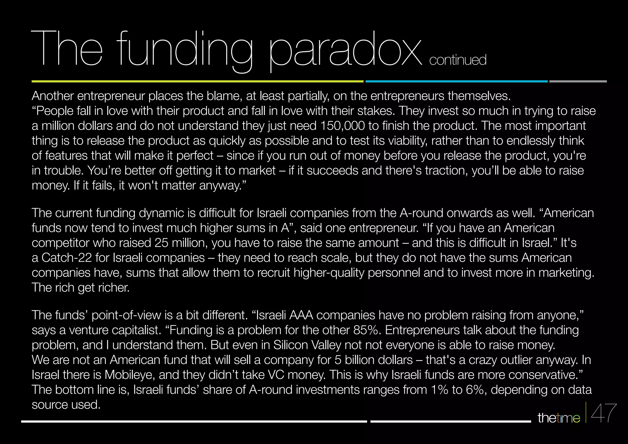 Another entrepreneur places the blame, at least partially, on the entrepreneurs themselves. 
“People fall in love with their product and fall in love with their stakes. They invest so much in trying to raise 
a million dollars and do not understand they just need 150,000 to finish the product. The most important 
thing is to release the product as quickly as possible and to test its viability, rather than to endlessly think 
of features that will make it perfect – since if you run out of money before you release the product, you're 
in trouble. You’re better off getting it to market – if it succeeds and there's traction, you’ll be able to raise 
money. If it fails, it won't matter anyway.” 
The current funding dynamic is difficult for Israeli companies from the A-round onwards as well. “American 
funds now tend to invest much higher sums in A”, said one entrepreneur. “If you have an American 
competitor who raised 25 million, you have to raise the same amount – and this is difficult in Israel.” It's 
a Catch-22 for Israeli companies – they need to reach scale, but they do not have the sums American 
companies have, sums that allow them to recruit higher-quality personnel and to invest more in marketing. 
The rich get richer. 
The funds’ point-of-view is a bit different. “Israeli AAA companies have no problem raising from anyone,” 
says a venture capitalist. “Funding is a problem for the other 85%. Entrepreneurs talk about the funding 
problem, and I understand them. But even in Silicon Valley not not everyone is able to raise money. 
We are not an American fund that will sell a company for 5 billion dollars – that's a crazy outlier anyway. In 
Israel there is Mobileye, and they didn’t take VC money. This is why Israeli funds are more conservative.” 
The bottom line is, Israeli funds’ share of A-round investments ranges from 1% to 6%, depending on data 
source used. 
47 
The funding paradox continued 
 