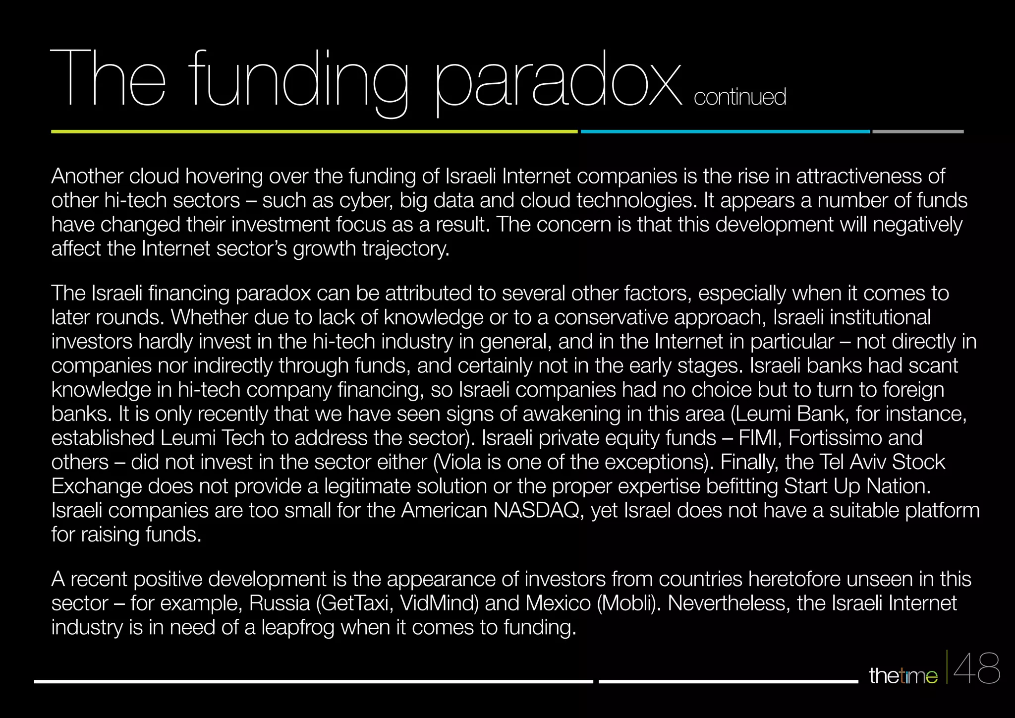 Another cloud hovering over the funding of Israeli Internet companies is the rise in attractiveness of 
other hi-tech sectors – such as cyber, big data and cloud technologies. It appears a number of funds 
have changed their investment focus as a result. The concern is that this development will negatively 
affect the Internet sector’s growth trajectory. 
The Israeli financing paradox can be attributed to several other factors, especially when it comes to 
later rounds. Whether due to lack of knowledge or to a conservative approach, Israeli institutional 
investors hardly invest in the hi-tech industry in general, and in the Internet in particular – not directly in 
companies nor indirectly through funds, and certainly not in the early stages. Israeli banks had scant 
knowledge in hi-tech company financing, so Israeli companies had no choice but to turn to foreign 
banks. It is only recently that we have seen signs of awakening in this area (Leumi Bank, for instance, 
established Leumi Tech to address the sector). Israeli private equity funds – FIMI, Fortissimo and 
others – did not invest in the sector either (Viola is one of the exceptions). Finally, the Tel Aviv Stock 
Exchange does not provide a legitimate solution or the proper expertise befitting Start Up Nation. 
Israeli companies are too small for the American NASDAQ, yet Israel does not have a suitable platform 
for raising funds. 
A recent positive development is the appearance of investors from countries heretofore unseen in this 
sector – for example, Russia (GetTaxi, VidMind) and Mexico (Mobli). Nevertheless, the Israeli Internet 
industry is in need of a leapfrog when it comes to funding. 
48 
The funding paradox continued 
 