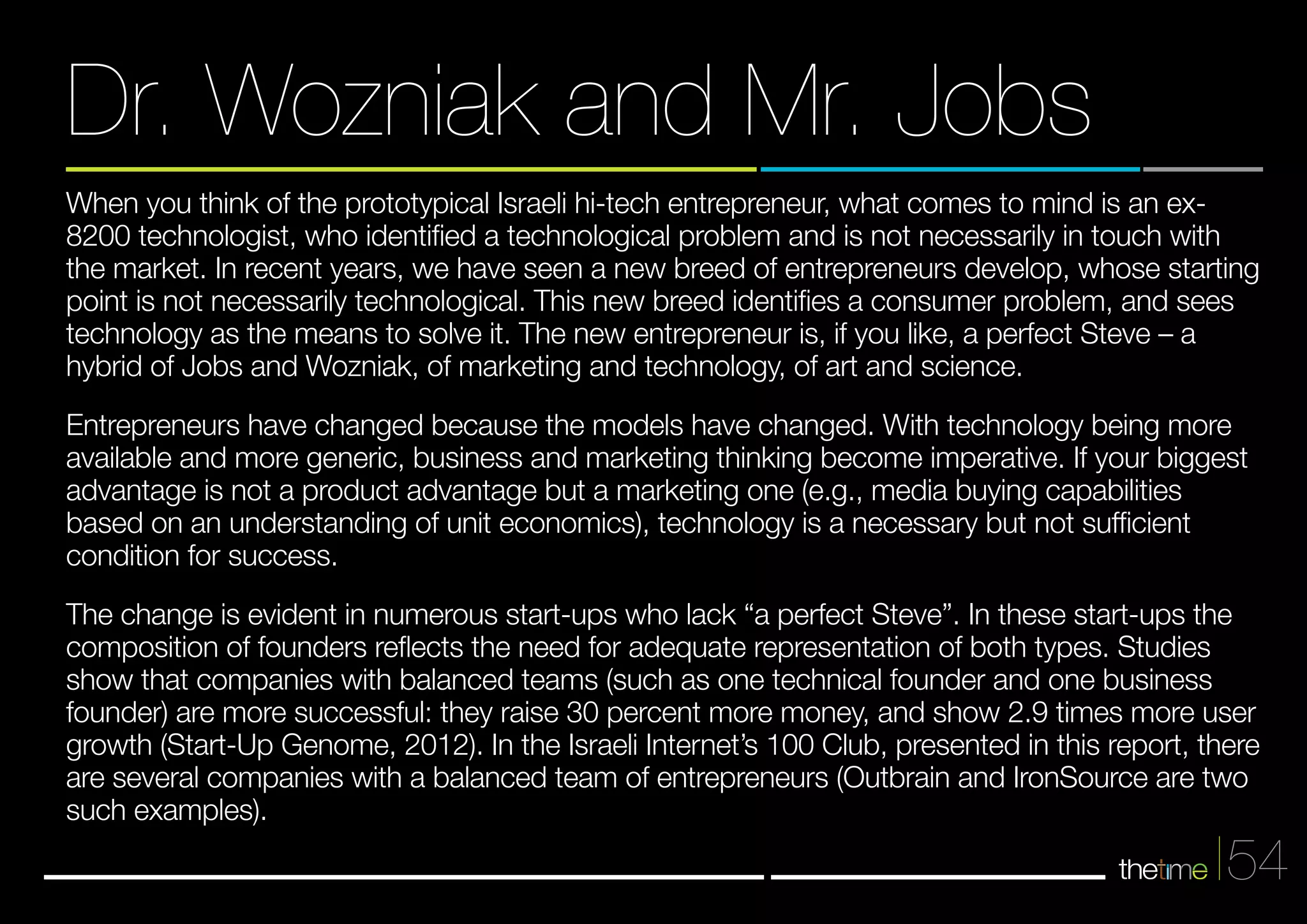 When you think of the prototypical Israeli hi-tech entrepreneur, what comes to mind is an ex- 
8200 technologist, who identified a technological problem and is not necessarily in touch with 
the market. In recent years, we have seen a new breed of entrepreneurs develop, whose starting 
point is not necessarily technological. This new breed identifies a consumer problem, and sees 
technology as the means to solve it. The new entrepreneur is, if you like, a perfect Steve – a 
hybrid of Jobs and Wozniak, of marketing and technology, of art and science. 
Entrepreneurs have changed because the models have changed. With technology being more 
available and more generic, business and marketing thinking become imperative. If your biggest 
advantage is not a product advantage but a marketing one (e.g., media buying capabilities 
based on an understanding of unit economics), technology is a necessary but not sufficient 
condition for success. 
The change is evident in numerous start-ups who lack “a perfect Steve”. In these start-ups the 
composition of founders reflects the need for adequate representation of both types. Studies 
show that companies with balanced teams (such as one technical founder and one business 
founder) are more successful: they raise 30 percent more money, and show 2.9 times more user 
growth (Start-Up Genome, 2012). In the Israeli Internet’s 100 Club, presented in this report, there 
are several companies with a balanced team of entrepreneurs (Outbrain and IronSource are two 
such examples). 
54 
Dr. Wozniak and Mr. Jobs 
 