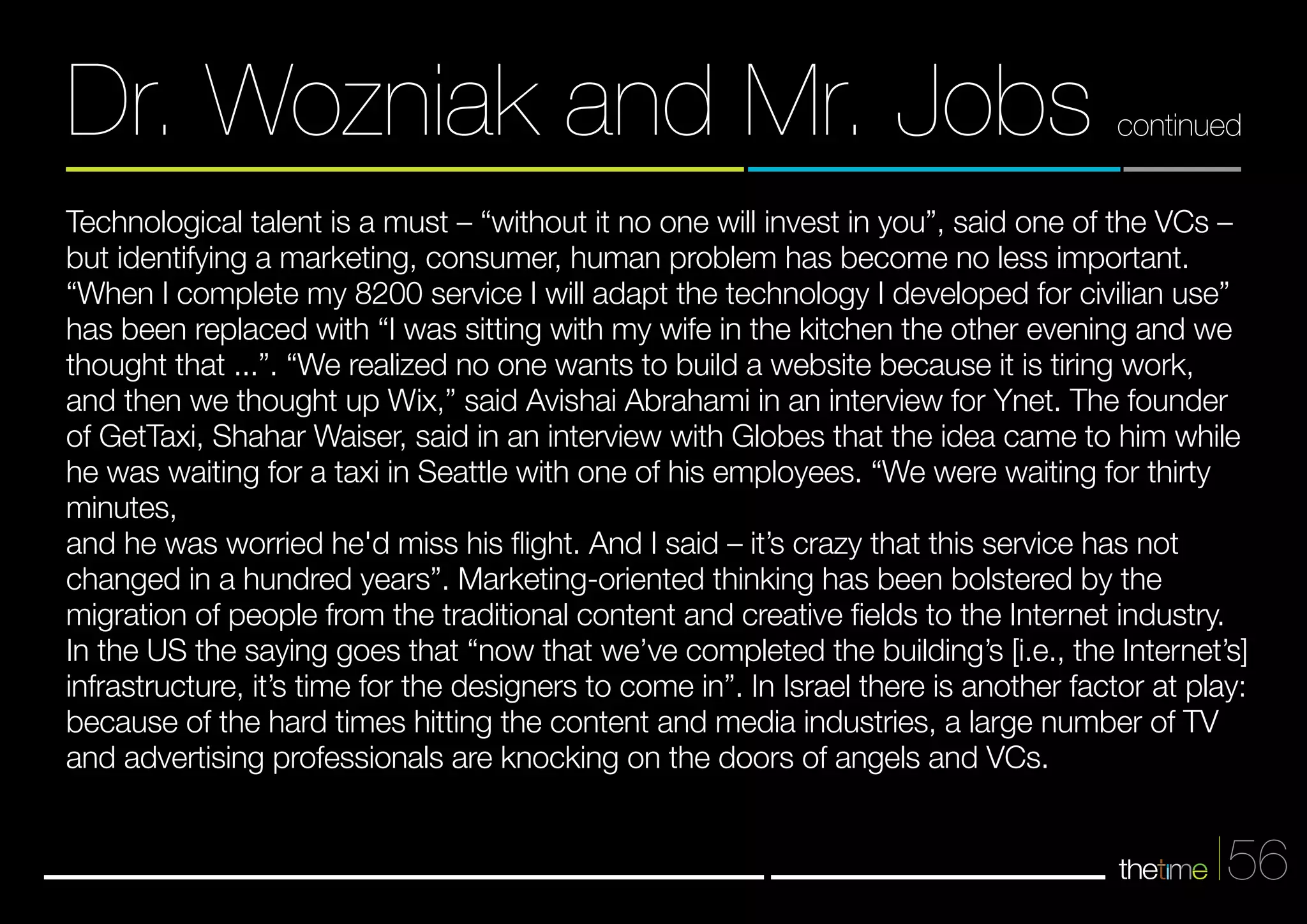Dr. Wozniak and Mr. Jobs continued 
Technological talent is a must – “without it no one will invest in you”, said one of the VCs – 
but identifying a marketing, consumer, human problem has become no less important. 
“When I complete my 8200 service I will adapt the technology I developed for civilian use” 
has been replaced with “I was sitting with my wife in the kitchen the other evening and we 
thought that ...”. “We realized no one wants to build a website because it is tiring work, 
and then we thought up Wix,” said Avishai Abrahami in an interview for Ynet. The founder 
of GetTaxi, Shahar Waiser, said in an interview with Globes that the idea came to him while 
he was waiting for a taxi in Seattle with one of his employees. “We were waiting for thirty 
minutes, 
and he was worried he'd miss his flight. And I said – it’s crazy that this service has not 
changed in a hundred years”. Marketing-oriented thinking has been bolstered by the 
migration of people from the traditional content and creative fields to the Internet industry. 
In the US the saying goes that “now that we’ve completed the building’s [i.e., the Internet’s] 
infrastructure, it’s time for the designers to come in”. In Israel there is another factor at play: 
because of the hard times hitting the content and media industries, a large number of TV 
and advertising professionals are knocking on the doors of angels and VCs. 
56 
 