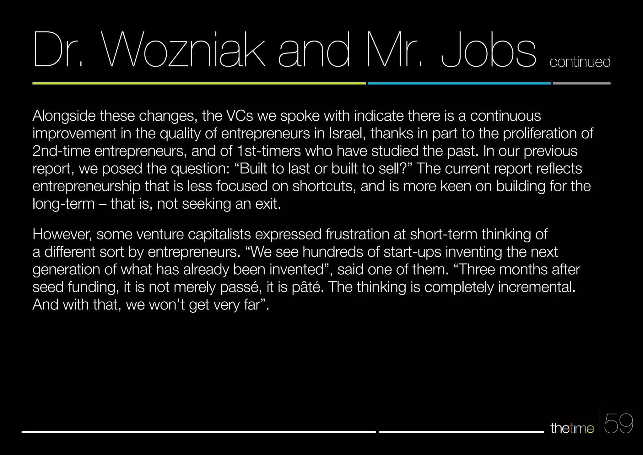 Dr. Wozniak and Mr. Jobs continued 
59 
Alongside these changes, the VCs we spoke with indicate there is a continuous 
improvement in the quality of entrepreneurs in Israel, thanks in part to the proliferation of 
2nd-time entrepreneurs, and of 1st-timers who have studied the past. In our previous 
report, we posed the question: “Built to last or built to sell?” The current report reflects 
entrepreneurship that is less focused on shortcuts, and is more keen on building for the 
long-term – that is, not seeking an exit. 
However, some venture capitalists expressed frustration at short-term thinking of 
a different sort by entrepreneurs. “We see hundreds of start-ups inventing the next 
generation of what has already been invented”, said one of them. “Three months after 
seed funding, it is not merely passé, it is pâté. The thinking is completely incremental. 
And with that, we won't get very far”. 
 
