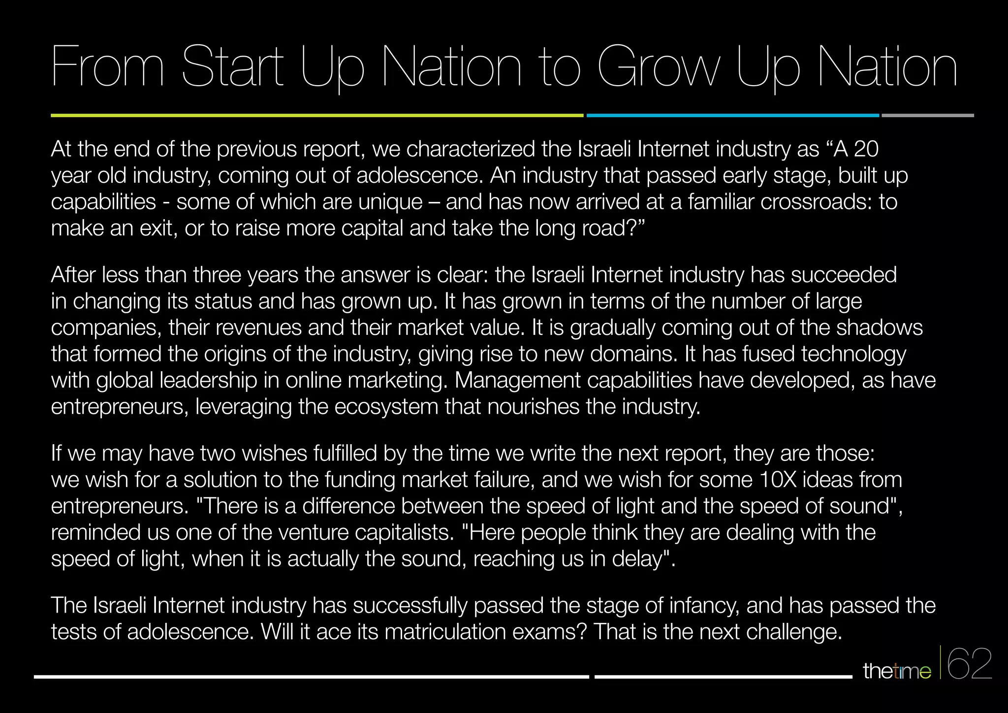 From Start Up Nation to Grow Up Nation 
62 
At the end of the previous report, we characterized the Israeli Internet industry as “A 20 
year old industry, coming out of adolescence. An industry that passed early stage, built up 
capabilities - some of which are unique – and has now arrived at a familiar crossroads: to 
make an exit, or to raise more capital and take the long road?” 
After less than three years the answer is clear: the Israeli Internet industry has succeeded 
in changing its status and has grown up. It has grown in terms of the number of large 
companies, their revenues and their market value. It is gradually coming out of the shadows 
that formed the origins of the industry, giving rise to new domains. It has fused technology 
with global leadership in online marketing. Management capabilities have developed, as have 
entrepreneurs, leveraging the ecosystem that nourishes the industry. 
If we may have two wishes fulfilled by the time we write the next report, they are those: 
we wish for a solution to the funding market failure, and we wish for some 10X ideas from 
entrepreneurs. "There is a difference between the speed of light and the speed of sound", 
reminded us one of the venture capitalists. "Here people think they are dealing with the 
speed of light, when it is actually the sound, reaching us in delay". 
The Israeli Internet industry has successfully passed the stage of infancy, and has passed the 
tests of adolescence. Will it ace its matriculation exams? That is the next challenge. 
 