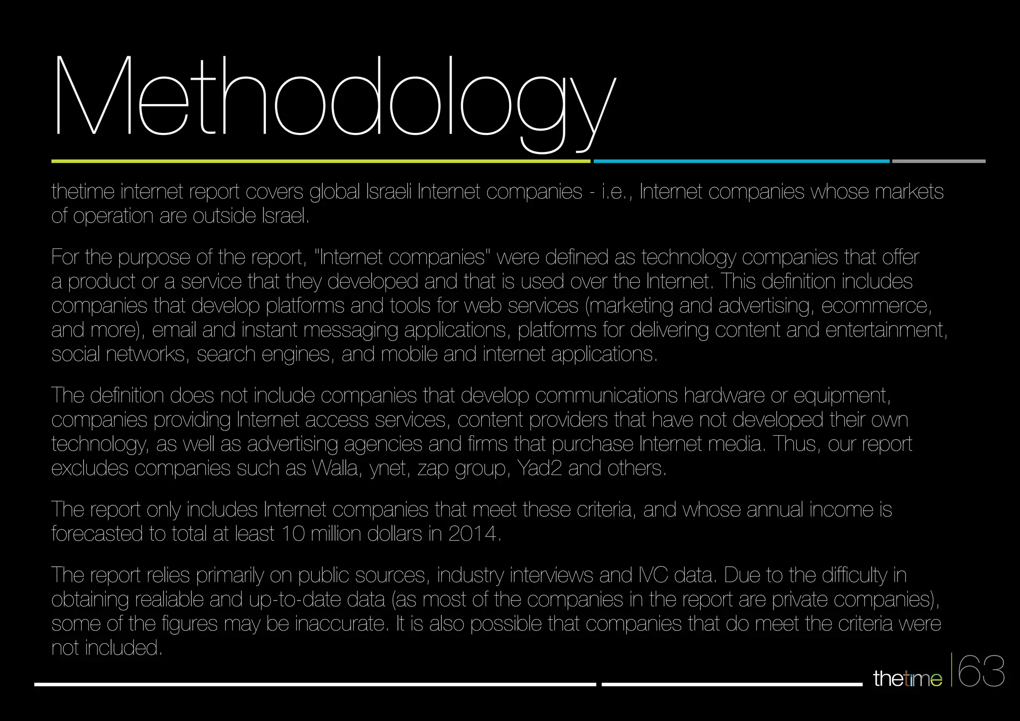 63 
Methodology 
thetime internet report covers global Israeli Internet companies - i.e., Internet companies whose markets 
of operation are outside Israel. 
For the purpose of the report, "Internet companies" were defined as technology companies that offer 
a product or a service that they developed and that is used over the Internet. This definition includes 
companies that develop platforms and tools for web services (marketing and advertising, ecommerce, 
and more), email and instant messaging applications, platforms for delivering content and entertainment, 
social networks, search engines, and mobile and internet applications. 
The definition does not include companies that develop communications hardware or equipment, 
companies providing Internet access services, content providers that have not developed their own 
technology, as well as advertising agencies and firms that purchase Internet media. Thus, our report 
excludes companies such as Walla, ynet, zap group, Yad2 and others. 
The report only includes Internet companies that meet these criteria, and whose annual income is 
forecasted to total at least 10 million dollars in 2014. 
The report relies primarily on public sources, industry interviews and IVC data. Due to the difficulty in 
obtaining realiable and up-to-date data (as most of the companies in the report are private companies), 
some of the figures may be inaccurate. It is also possible that companies that do meet the criteria were 
not included. 
 