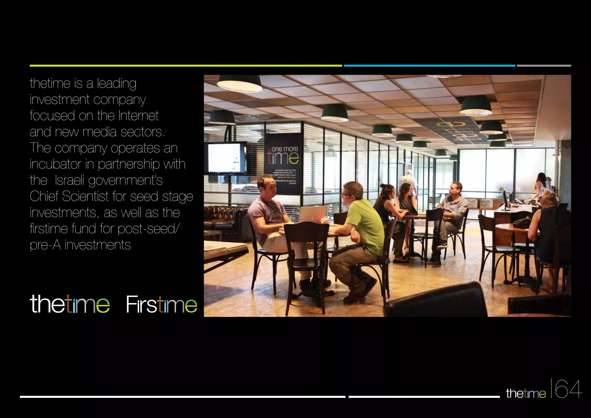 64 
thetime is a leading 
investment company 
focused on the Internet 
and new media sectors. 
The company operates an 
incubator in partnership with 
the Israeli government’s 
Chief Scientist for seed stage 
investments, as well as the 
firstime fund for post-seed/ 
pre-A investments 
Frs 
 
