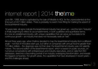 3 
internet report | 2014 
June 8th, 1998. Israel is captivated by the sale of Mirabilis to AOL for the unprecedented-at-the-time 
sum of 407 million dollars. There is probably no event more fitting for marking the advent of 
the local Internet industry. 
16 years later, all signs indicate the Israeli Internet industry has grown up – and the term "industry" 
is finally beginning to reflect its accomplishments, in both qualitative and quantitative terms. 
It is now an established industry, with unique capabilities that can serve as foundations for 
continuous growth – an industry that does not necessarily seek an “exit”. 
Almost three years ago, when thetime decided to map the Israeli Internet industry from a different 
angle – not that of innovative start-ups, but rather of companies with annual income greater than 
10 million dollars – the diagnosis was not that clear; the Isareli Internet industry was not saliently 
mature. The second edition of the Israeli Internet report, which is based on public sources, on 
numerous conversations with entrepreneurs and industry executives, and on data from IVC 
databases, sketches a fascinating portrait of an industry undergoing transformation, and reveals 
the biggest companies, the growth areas, the capabilities that have developed in recent years – 
and the challenges ahead. 
 