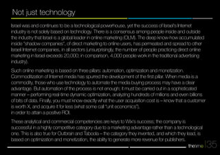35 
Not just technology 
Israel was and continues to be a technological powerhouse, yet the success of Israel's Internet 
industry is not solely based on technology. There is a consensus among people inside and outside 
the industry that Israel is a global leader in online marketing (OLM). The deep know-how accumulated 
inside "shadow companies", of direct marketing to online users, has permeated and spread to other 
Israeli Internet companies, in all sectors (unsurprisingly, the number of people practicing direct online 
marketing in Israel exceeds 20,000; in comparison, 4,000 people work in the traditional advertising 
industry). 
Such online marketing is based on three pillars: automation, optimization and monetization. 
Commoditization of Internet media has spurred the development of the first pillar. When media is a 
commodity, those who use technology to automate the media buying process may have a clear 
advantage. But automation of the process is not enough; it must be carried out in a sophisticaetd 
manner – performing real-time dynamic optimization, analyzing hundreds of millions and even billions 
of bits of data. Finally, you must know exactly what the user acquisition cost is – know that a customer 
is worth X, and acquire it for less (what some call “unit economics”), 
in order to attain a positive ROI. 
These analytical and commercial competencies are keys to Wix‘s success; the company is 
successful in a highly competitive category due to a marketing advantage rather than a technological 
one. This is also true for Outbrain and Taboola – the category they invented, and which they lead, is 
based on optimization and monetization, the ability to generate more revenue for publishers. 
 