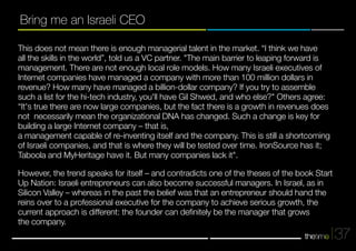 37 
Bring me an Israeli CEO 
This does not mean there is enough managerial talent in the market. “I think we have 
all the skills in the world”, told us a VC partner. "The main barrier to leaping forward is 
management. There are not enough local role models. How many Israeli executives of 
Internet companies have managed a company with more than 100 million dollars in 
revenue? How many have managed a billion-dollar company? If you try to assemble 
such a list for the hi-tech industry, you'll have Gil Shwed, and who else?" Others agree: 
“It's true there are now large companies, but the fact there is a growth in revenues does 
not necessarily mean the organizational DNA has changed. Such a change is key for 
building a large Internet company – that is, 
a management capable of re-inventing itself and the company. This is still a shortcoming 
of Israeli companies, and that is where they will be tested over time. IronSource has it; 
Taboola and MyHeritage have it. But many companies lack it". 
However, the trend speaks for itself – and contradicts one of the theses of the book Start 
Up Nation: Israeli entrepreneurs can also become successful managers. In Israel, as in 
Silicon Valley – whereas in the past the belief was that an entrepreneur should hand the 
reins over to a professional executive for the company to achieve serious growth, the 
current approach is different: the founder can definitely be the manager that grows 
the company. 
 