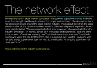 The network effect 
The improvement in Israeli Internet companies’ management capabilities can be attributed 
to another strength cited by quite a few of the people we interviewed: the development of a 
real ecosystem in and around the Israeli Internet industry. This is about more than the social 
element – after all, the distance between Israelis is often zero degrees of separation, hi-tech 
community included. “We see a snowball effect, where a person who gained a lot from the 
industry, gives back – in money, as well as in knowledge and experience,” said one of the 
entrepreneurs. “Once there was only one Yossi Vardi – now there are many Yossi Vardis. 
People who water the tree that fed them. This is in contrast, say, to retail – someone who 
has sold a large supermarket does not fund 30 small kiosks. An amazing ecosystem has 
developed here”. 
This is further proof the industry is growing up. 
38 
 
