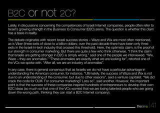 B2C or not 2C? 
Lately, in discussions concerning the competencies of Israeli Internet companies, people often refer to 
Israel's growing strength in the Business to Consumer (B2C) arena. The question is whether this claim 
has a basis in reality. 
The debate originates with recent Israeli success stories – Waze and Wix are most often mentioned, 
as is Viber (three exits of close to a billion dollars; over the past decade there have been only three 
exits in the Israeli hi-tech industry that crossed this threshold). Here, the optimists claim, is the proof of 
our strength in consumer marketing. But there are quite a few who think otherwise. “I think the claim 
that Israelis are getting stronger in B2C is simply wrong,” said one of the people we interviewed. “Wix, 
Waze – they are anomalies.” “These anomalies are exactly what we are looking for”, retorted one of 
the VCs we spoke with. “After all, we are an industry of anomalies”. 
In any case, there is general consensus that as Israelis we do not have a particular advantage in 
understanding the American consumer, for instance. “Ultimately, the success of Waze and Wix is not 
due to an understanding of the consumer, but due to other reasons”, said a venture capitalist. “We did 
crack the code for OLM. For consumer marketing? Less so”, said another. However, the important 
point is that the success of these companies inspired hundreds of entrepreneurs to develop their own 
B2C ideas (so much so that one of the VCs worried that we are losing talented people who are going 
down the wrong path, thinking they can start a B2C Internet company). 
41 
 