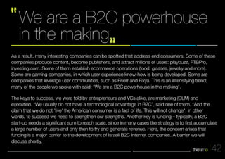 42 
We are a B2C powerhouse 
in the making 
As a result, many interesting companies can be spotted that address end consumers. Some of these 
companies produce content, become publishers, and attract millions of users: playbuzz, FTBPro, 
investing.com. Some of them establish ecommerce operations (food, glasses, jewelry and more). 
Some are gaming companies, in which user experience know-how is being developed. Some are 
companies that leverage user communities, such as Fiverr and Fixya. This is an intensifying trend; 
many of the people we spoke with said: "We are a B2C powerhouse in the making". 
The keys to success, we were told by entrepreneurs and VCs alike, are marketing (OLM) and 
execution. “We usually do not have a technological advantage in B2C”, said one of them. “And the 
claim that we do not 'live' the American consumer is a fact of life. This will not change". In other 
words, to succeed we need to strengthen our strengths. Another key is funding – typically, a B2C 
start-up needs a significant sum to reach scale, since in many cases the strategy is to first accumulate 
a large number of users and only then to try and generate revenue. Here, the concern arises that 
funding is a major barrier to the development of Israeli B2C Internet companies. A barrier we will 
discuss shortly. 
 