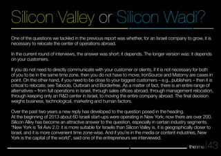 Silicon Valley or Silicon Wadi? 
One of the questions we tackled in the previous report was whether, for an Israeli company to grow, it is 
necessary to relocate the center of operations abroad. 
In the current round of interviews, the answer was short: it depends. The longer version was: it depends 
on your customers. 
If you do not need to directly communicate with your customer or clients, if it is not necessary for both 
of you to be in the same time zone, then you do not have to move; IronSource and Matomy are cases in 
point. On the other hand, if you need to be close to your biggest customers – e.g., publishers – then it is 
critical to relocate; see Taboola, Outbrain and Borderfree. As a matter of fact, there is an entire range of 
alternatives – from full operations in Israel, through sales offices abroad, through management relocation, 
through keeping only an R&D center in Israel, to moving the entire company abroad. The final decision 
weighs business, technological, marketing and human factors. 
Over the past two years a new reply has developed to the question posed in the heading. 
At the beginning of 2013 about 60 Israeli start-ups were operating in New York; now there are over 200. 
Silicon Alley has become an attractive answer to the question, especially in certain industry segments. 
“New York is Tel Aviv 2.0: it is more suitable for Israelis than Silicon Valley is, it is geographically closer to 
Israel, and it is more convenient time zone-wise. And if you're in the media or content industries, New 
York is the capital of the world”, said one of the entrepreneurs we interviewed. 
43 
 
