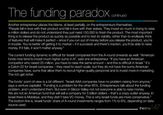 Another entrepreneur places the blame, at least partially, on the entrepreneurs themselves. 
“People fall in love with their product and fall in love with their stakes. They invest so much in trying to raise 
a million dollars and do not understand they just need 150,000 to finish the product. The most important 
thing is to release the product as quickly as possible and to test its viability, rather than to endlessly think 
of features that will make it perfect – since if you run out of money before you release the product, you're 
in trouble. You’re better off getting it to market – if it succeeds and there's traction, you’ll be able to raise 
money. If it fails, it won't matter anyway.” 
The current funding dynamic is difficult for Israeli companies from the A-round onwards as well. “American 
funds now tend to invest much higher sums in A”, said one entrepreneur. “If you have an American 
competitor who raised 25 million, you have to raise the same amount – and this is difficult in Israel.” It's 
a Catch-22 for Israeli companies – they need to reach scale, but they do not have the sums American 
companies have, sums that allow them to recruit higher-quality personnel and to invest more in marketing. 
The rich get richer. 
The funds’ point-of-view is a bit different. “Israeli AAA companies have no problem raising from anyone,” 
says a venture capitalist. “Funding is a problem for the other 85%. Entrepreneurs talk about the funding 
problem, and I understand them. But even in Silicon Valley not not everyone is able to raise money. 
We are not an American fund that will sell a company for 5 billion dollars – that's a crazy outlier anyway. In 
Israel there is Mobileye, and they didn’t take VC money. This is why Israeli funds are more conservative.” 
The bottom line is, Israeli funds’ share of A-round investments ranges from 1% to 6%, depending on data 
source used. 
47 
The funding paradox continued 
 