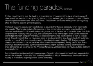 Another cloud hovering over the funding of Israeli Internet companies is the rise in attractiveness of 
other hi-tech sectors – such as cyber, big data and cloud technologies. It appears a number of funds 
have changed their investment focus as a result. The concern is that this development will negatively 
affect the Internet sector’s growth trajectory. 
The Israeli financing paradox can be attributed to several other factors, especially when it comes to 
later rounds. Whether due to lack of knowledge or to a conservative approach, Israeli institutional 
investors hardly invest in the hi-tech industry in general, and in the Internet in particular – not directly in 
companies nor indirectly through funds, and certainly not in the early stages. Israeli banks had scant 
knowledge in hi-tech company financing, so Israeli companies had no choice but to turn to foreign 
banks. It is only recently that we have seen signs of awakening in this area (Leumi Bank, for instance, 
established Leumi Tech to address the sector). Israeli private equity funds – FIMI, Fortissimo and 
others – did not invest in the sector either (Viola is one of the exceptions). Finally, the Tel Aviv Stock 
Exchange does not provide a legitimate solution or the proper expertise befitting Start Up Nation. 
Israeli companies are too small for the American NASDAQ, yet Israel does not have a suitable platform 
for raising funds. 
A recent positive development is the appearance of investors from countries heretofore unseen in this 
sector – for example, Russia (GetTaxi, VidMind) and Mexico (Mobli). Nevertheless, the Israeli Internet 
industry is in need of a leapfrog when it comes to funding. 
48 
The funding paradox continued 
 