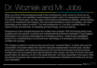 When you think of the prototypical Israeli hi-tech entrepreneur, what comes to mind is an ex- 
8200 technologist, who identified a technological problem and is not necessarily in touch with 
the market. In recent years, we have seen a new breed of entrepreneurs develop, whose starting 
point is not necessarily technological. This new breed identifies a consumer problem, and sees 
technology as the means to solve it. The new entrepreneur is, if you like, a perfect Steve – a 
hybrid of Jobs and Wozniak, of marketing and technology, of art and science. 
Entrepreneurs have changed because the models have changed. With technology being more 
available and more generic, business and marketing thinking become imperative. If your biggest 
advantage is not a product advantage but a marketing one (e.g., media buying capabilities 
based on an understanding of unit economics), technology is a necessary but not sufficient 
condition for success. 
The change is evident in numerous start-ups who lack “a perfect Steve”. In these start-ups the 
composition of founders reflects the need for adequate representation of both types. Studies 
show that companies with balanced teams (such as one technical founder and one business 
founder) are more successful: they raise 30 percent more money, and show 2.9 times more user 
growth (Start-Up Genome, 2012). In the Israeli Internet’s 100 Club, presented in this report, there 
are several companies with a balanced team of entrepreneurs (Outbrain and IronSource are two 
such examples). 
54 
Dr. Wozniak and Mr. Jobs 
 
