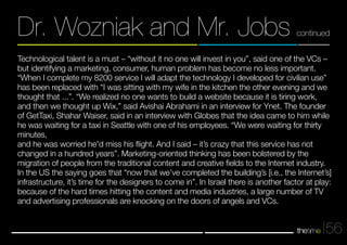 Dr. Wozniak and Mr. Jobs continued 
Technological talent is a must – “without it no one will invest in you”, said one of the VCs – 
but identifying a marketing, consumer, human problem has become no less important. 
“When I complete my 8200 service I will adapt the technology I developed for civilian use” 
has been replaced with “I was sitting with my wife in the kitchen the other evening and we 
thought that ...”. “We realized no one wants to build a website because it is tiring work, 
and then we thought up Wix,” said Avishai Abrahami in an interview for Ynet. The founder 
of GetTaxi, Shahar Waiser, said in an interview with Globes that the idea came to him while 
he was waiting for a taxi in Seattle with one of his employees. “We were waiting for thirty 
minutes, 
and he was worried he'd miss his flight. And I said – it’s crazy that this service has not 
changed in a hundred years”. Marketing-oriented thinking has been bolstered by the 
migration of people from the traditional content and creative fields to the Internet industry. 
In the US the saying goes that “now that we’ve completed the building’s [i.e., the Internet’s] 
infrastructure, it’s time for the designers to come in”. In Israel there is another factor at play: 
because of the hard times hitting the content and media industries, a large number of TV 
and advertising professionals are knocking on the doors of angels and VCs. 
56 
 