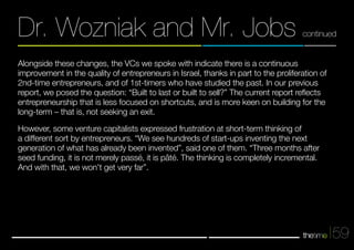 Dr. Wozniak and Mr. Jobs continued 
59 
Alongside these changes, the VCs we spoke with indicate there is a continuous 
improvement in the quality of entrepreneurs in Israel, thanks in part to the proliferation of 
2nd-time entrepreneurs, and of 1st-timers who have studied the past. In our previous 
report, we posed the question: “Built to last or built to sell?” The current report reflects 
entrepreneurship that is less focused on shortcuts, and is more keen on building for the 
long-term – that is, not seeking an exit. 
However, some venture capitalists expressed frustration at short-term thinking of 
a different sort by entrepreneurs. “We see hundreds of start-ups inventing the next 
generation of what has already been invented”, said one of them. “Three months after 
seed funding, it is not merely passé, it is pâté. The thinking is completely incremental. 
And with that, we won't get very far”. 
 