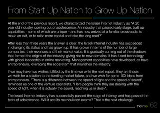 From Start Up Nation to Grow Up Nation 
62 
At the end of the previous report, we characterized the Israeli Internet industry as “A 20 
year old industry, coming out of adolescence. An industry that passed early stage, built up 
capabilities - some of which are unique – and has now arrived at a familiar crossroads: to 
make an exit, or to raise more capital and take the long road?” 
After less than three years the answer is clear: the Israeli Internet industry has succeeded 
in changing its status and has grown up. It has grown in terms of the number of large 
companies, their revenues and their market value. It is gradually coming out of the shadows 
that formed the origins of the industry, giving rise to new domains. It has fused technology 
with global leadership in online marketing. Management capabilities have developed, as have 
entrepreneurs, leveraging the ecosystem that nourishes the industry. 
If we may have two wishes fulfilled by the time we write the next report, they are those: 
we wish for a solution to the funding market failure, and we wish for some 10X ideas from 
entrepreneurs. "There is a difference between the speed of light and the speed of sound", 
reminded us one of the venture capitalists. "Here people think they are dealing with the 
speed of light, when it is actually the sound, reaching us in delay". 
The Israeli Internet industry has successfully passed the stage of infancy, and has passed the 
tests of adolescence. Will it ace its matriculation exams? That is the next challenge. 
 
