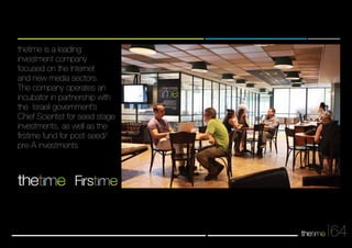 64 
thetime is a leading 
investment company 
focused on the Internet 
and new media sectors. 
The company operates an 
incubator in partnership with 
the Israeli government’s 
Chief Scientist for seed stage 
investments, as well as the 
firstime fund for post-seed/ 
pre-A investments 
Frs 
 