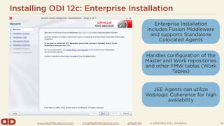 www.RedPillAnalytics.com info@RedPillAnalytics.com @RedPillA © 2014 RED PILL Analytics
Installing ODI 12c: Enterprise Installation
19
Enterprise Installation
includes Fusion Middleware
and supports Standalone
Colocated Agents
Handles configuration of the
Master and Work repositories
and other FMW tables (Work
Tables)
JEE Agents can utilize
Weblogic Coherence for high
availability
 