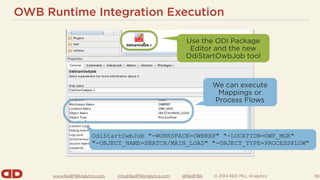 www.RedPillAnalytics.com info@RedPillAnalytics.com @RedPillA © 2014 RED PILL Analytics
OWB Runtime Integration Execution
38
Use the ODI Package
Editor and the new
OdiStartOwbJob tool
We can execute
Mappings or
Process Flows
OdiStartOwbJob "-WORKSPACE=OWBREP" "-LOCATION=OWF_MGR"
"-OBJECT_NAME=SBATCH/MAIN_LOAD" "-OBJECT_TYPE=PROCESSFLOW"
 