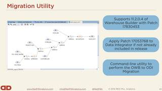 www.RedPillAnalytics.com info@RedPillAnalytics.com @RedPillA © 2014 RED PILL Analytics
Migration Utility
42
Supports 11.2.0.4 of
Warehouse Builder with Patch
17830453
Apply Patch 17053768 to
Data Integrator if not already
included in release
Command-line utility to
perform the OWB to ODI
Migration
 