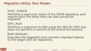 www.RedPillAnalytics.com info@RedPillAnalytics.com @RedPillA © 2014 RED PILL Analytics
Migration Utility: Run Modes
FAST_CHECK
Performs a read-only check of the OWB repository and
reports back the items than can and cannot be
migrated.
DRY_RUN
Performs a migration to ODI using the ODI 12c SDK, but
does not perform a commit at the end of the process.
RUN (Default)
Executes the migration and commits migrated objects
to the target ODI 12c repository.
43
 