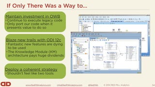 www.RedPillAnalytics.com info@RedPillAnalytics.com @RedPillA © 2014 RED PILL Analytics
If Only There Was a Way to…
54
Maintain investment in OWB
•Continue to execute legacy code
•Only port our code when it
presents value to do so
Blaze new trails with ODI 12c
• Fantastic new features are dying
to be used
• The Knowledge Module (KM)
architecture pays huge dividends
Deploy a coherent strategy
•Shouldn’t feel like two tools
 