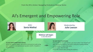 AI’s Emergent and Empowering Role
Sonia Mathai Julie Lawson
With: Moderated by:
TO USE YOUR COMPUTER'S AUDIO:
When the webinar begins, you will be connected to audio using
your computer's microphone and speakers (VoIP). A headset is
recommended.
Webinar will begin:
11:00 AM (PDT)
TO USE YOUR TELEPHONE:
If you prefer to use your phone, you must select "Use Telephone"
after joining the webinar and call in using the numbers below.
United States: +1 (631) 992-3221
Access Code: 596-979-848
Audio PIN: Shown after joining the webinar
--OR--
From the HR in Action: Navigating Turbulence Webinar Series
 
