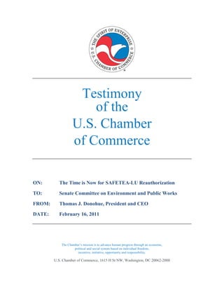 Testimony
                       of the
                   U.S. Chamber
                   of Commerce

ON:       The Time is Now for SAFETEA-LU Reauthorization

TO:       Senate Committee on Environment and Public Works

FROM:     Thomas J. Donohue, President and CEO

DATE:     February 16, 2011




            The Chamber’s mission is to advance human progress through an economic,
                    political and social system based on individual freedom,
                      incentive, initiative, opportunity and responsibility.

        U.S. Chamber of Commerce, 1615 H St NW, Washington, DC 20062-2000
 