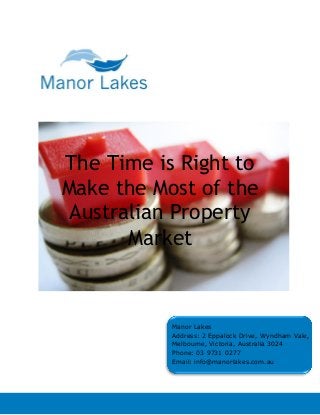The Time is Right to
Make the Most of the
Australian Property
Market
Manor Lakes
Address: 2 Eppalock Drive, Wyndham Vale,
Melbourne, Victoria, Australia 3024
Phone: 03 9731 0277
Email: info@manorlakes.com.au
 