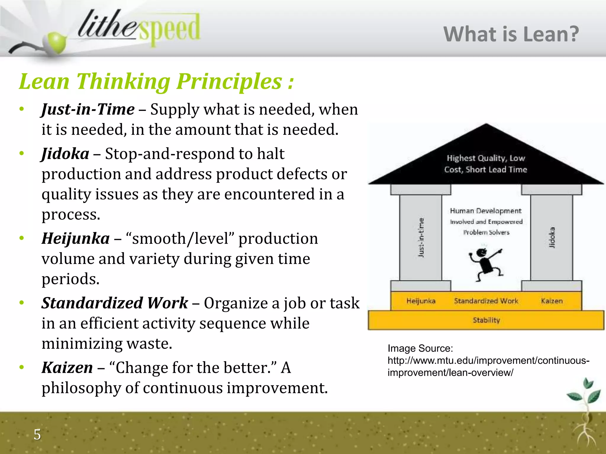 Lean Thinking Principles :
• Just-in-Time – Supply what is needed, when
it is needed, in the amount that is needed.
• Jidoka – Stop-and-respond to halt
production and address product defects or
quality issues as they are encountered in a
process.
• Heijunka – “smooth/level” production
volume and variety during given time
periods.
• Standardized Work – Organize a job or task
in an efficient activity sequence while
minimizing waste.
• Kaizen – “Change for the better.” A
philosophy of continuous improvement.
What is Lean?
Image Source:
http://www.mtu.edu/improvement/continuous-
improvement/lean-overview/
5
 