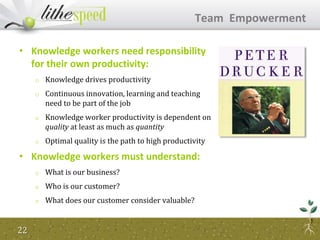 • Knowledge workers need responsibility
for their own productivity:
o Knowledge drives productivity
o Continuous innovation, learning and teaching
need to be part of the job
o Knowledge worker productivity is dependent on
quality at least as much as quantity
o Optimal quality is the path to high productivity
• Knowledge workers must understand:
o What is our business?
o Who is our customer?
o What does our customer consider valuable?
Team Empowerment
22
 