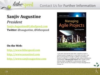 24
Contact Us for Further Information
Sanjiv Augustine
President
Sanjiv.Augustine@LitheSpeed.com
Twitter: @saugustine, @lithespeed
On the Web:
http://www.lithespeed.com
http://www.senseitool.com
http://www.sanjivaugustine.com
"I only wish I had read this book when I started my career in
software product management, or even better yet, when I was
given my first project to manage. In addition to providing an
excellent handbook for managing with agile software development
methodologies, Managing Agile Projects offers a guide to more
effective project management in many business settings."
John P. Barnes, former Vice President of Product Management at
Emergis, Inc.
 